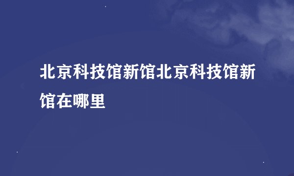 北京科技馆新馆北京科技馆新馆在哪里