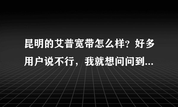 昆明的艾普宽带怎么样？好多用户说不行，我就想问问到底怎么样，第一次装宽带不懂啊请大神帮帮忙！最好昆