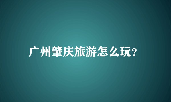 广州肇庆旅游怎么玩？