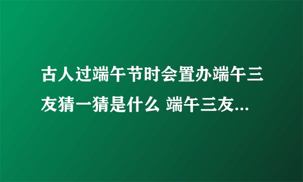 古人过端午节时会置办端午三友猜一猜是什么 端午三友分别是什么