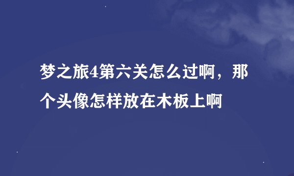 梦之旅4第六关怎么过啊，那个头像怎样放在木板上啊