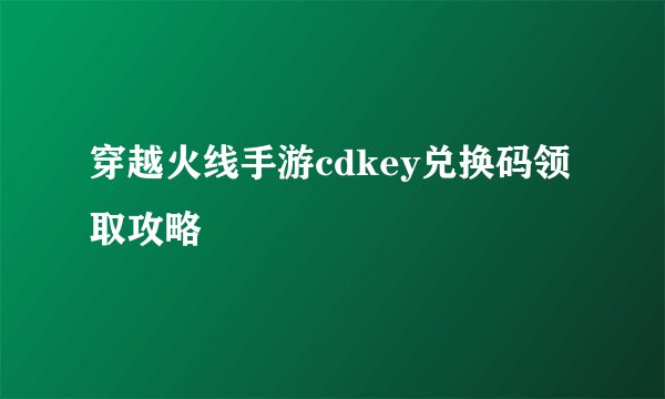 穿越火线手游cdkey兑换码领取攻略