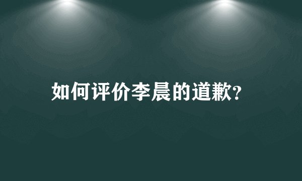 如何评价李晨的道歉？
