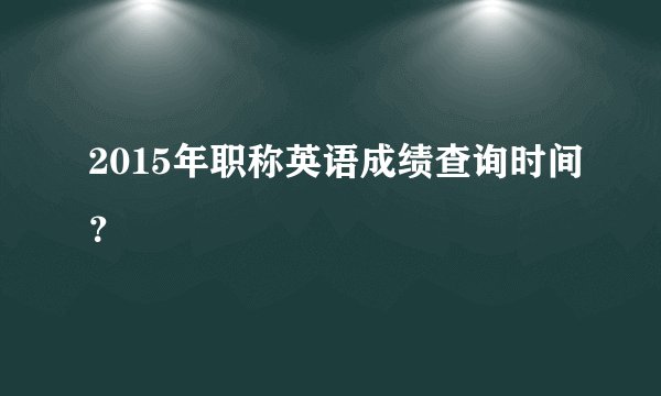 2015年职称英语成绩查询时间？