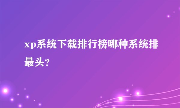 xp系统下载排行榜哪种系统排最头？