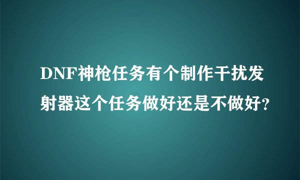 DNF神枪任务有个制作干扰发射器这个任务做好还是不做好？