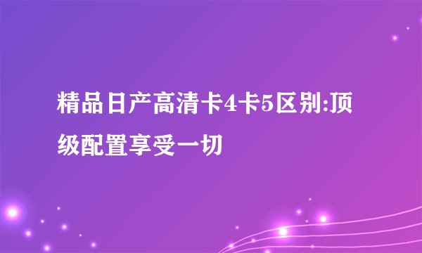 精品日产高清卡4卡5区别:顶级配置享受一切