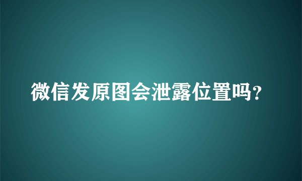 微信发原图会泄露位置吗？