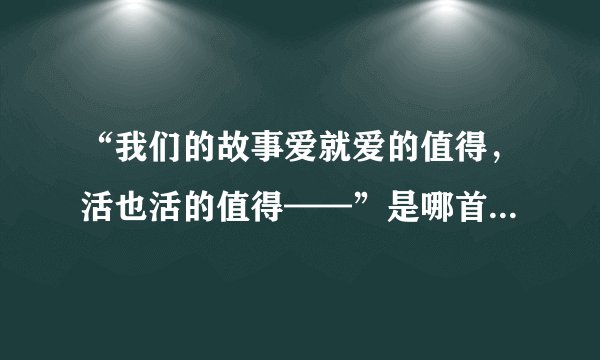 “我们的故事爱就爱的值得，活也活的值得——”是哪首歌的歌词？