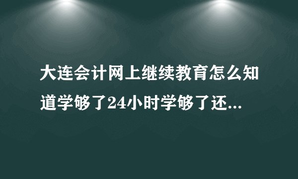 大连会计网上继续教育怎么知道学够了24小时学够了还得考试么
