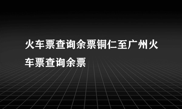 火车票查询余票铜仁至广州火车票查询余票