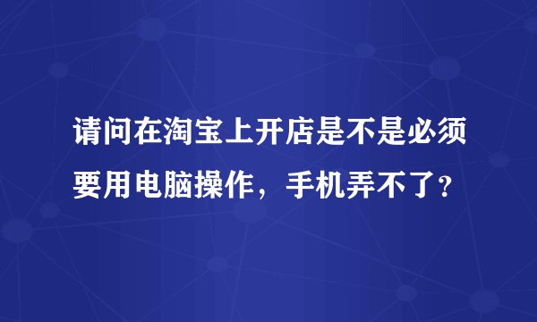 请问在淘宝上开店是不是必须要用电脑操作，手机弄不了？