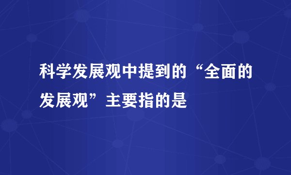 科学发展观中提到的“全面的发展观”主要指的是