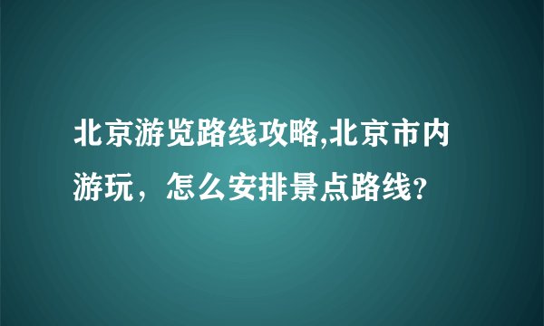 北京游览路线攻略,北京市内游玩，怎么安排景点路线？
