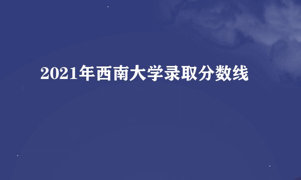 2021年西南大学录取分数线