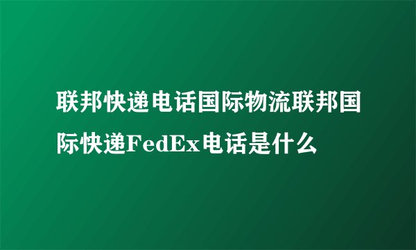 联邦快递电话国际物流联邦国际快递FedEx电话是什么