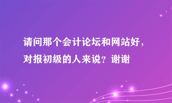 请问那个会计论坛和网站好，对报初级的人来说？谢谢