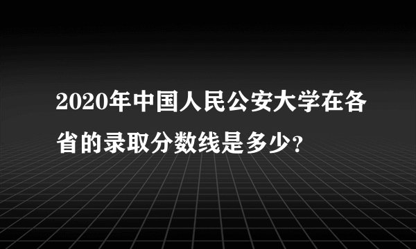2020年中国人民公安大学在各省的录取分数线是多少？