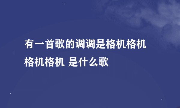 有一首歌的调调是格机格机 格机格机 是什么歌