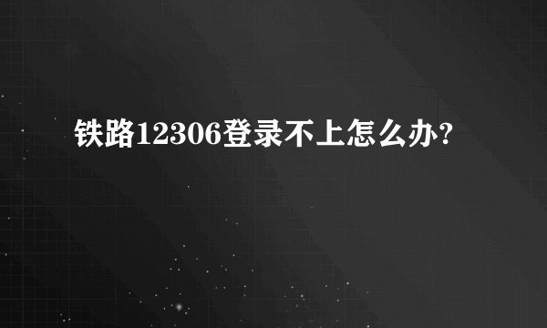 铁路12306登录不上怎么办?