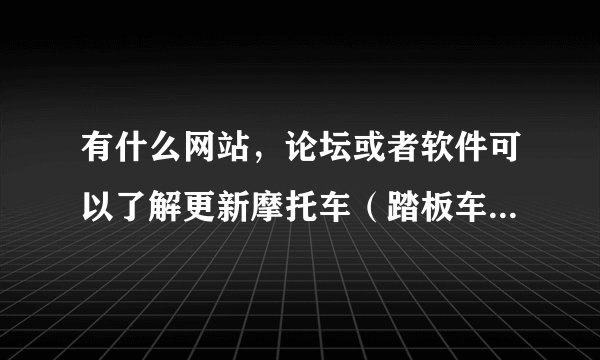 有什么网站，论坛或者软件可以了解更新摩托车（踏板车）的资讯的？