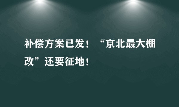 补偿方案已发！“京北最大棚改”还要征地！