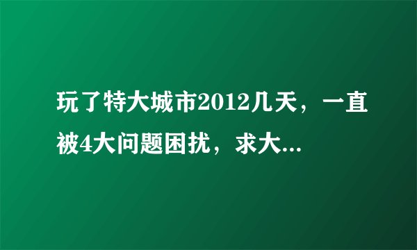 玩了特大城市2012几天，一直被4大问题困扰，求大神破解！！！！ 1.无论我建多么高级的娱乐措施，