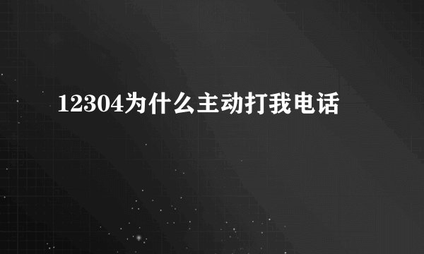 12304为什么主动打我电话