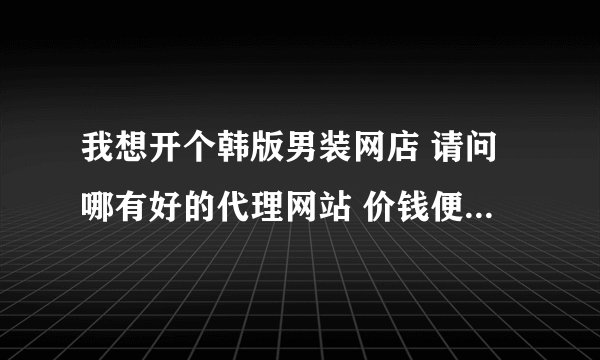 我想开个韩版男装网店 请问哪有好的代理网站 价钱便宜质量又好的