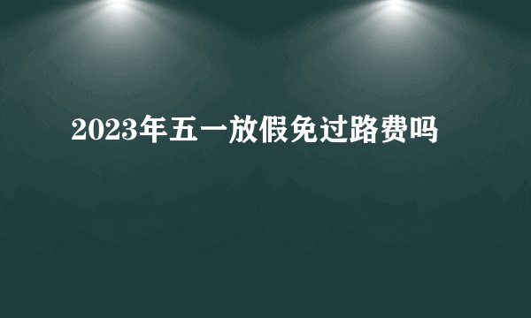 2023年五一放假免过路费吗