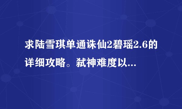 求陆雪琪单通诛仙2碧瑶2.6的详细攻略。弑神难度以下。我苦恼很久了，...