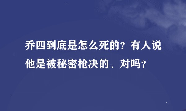 乔四到底是怎么死的？有人说他是被秘密枪决的、对吗？