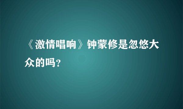 《激情唱响》钟蒙修是忽悠大众的吗？