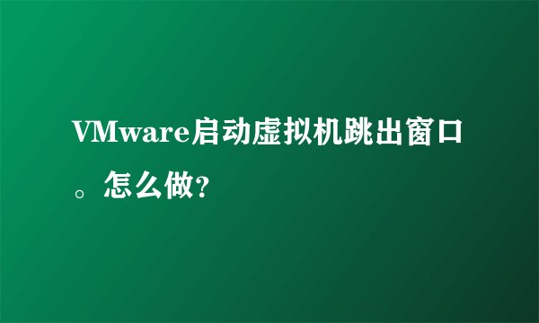 VMware启动虚拟机跳出窗口。怎么做？