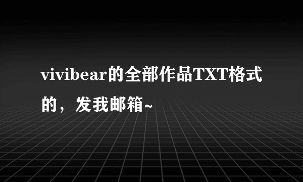 vivibear的全部作品TXT格式的，发我邮箱~