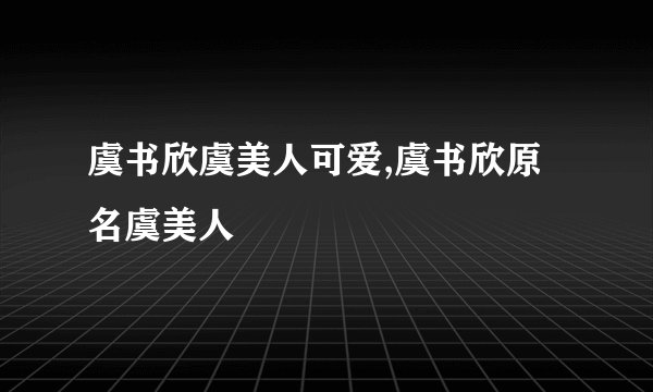 虞书欣虞美人可爱,虞书欣原名虞美人