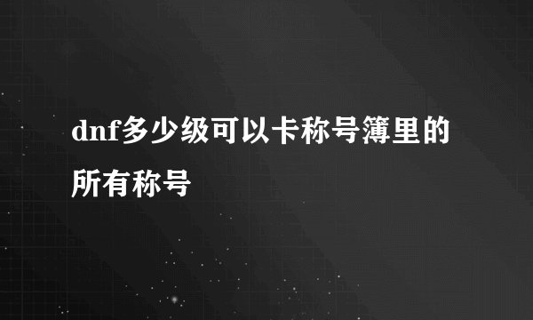 dnf多少级可以卡称号簿里的所有称号