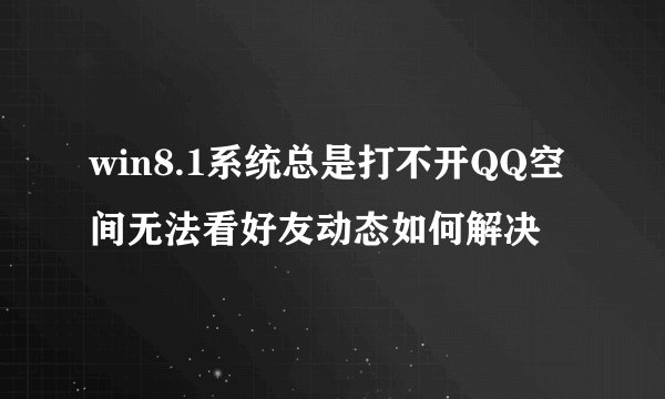 win8.1系统总是打不开QQ空间无法看好友动态如何解决