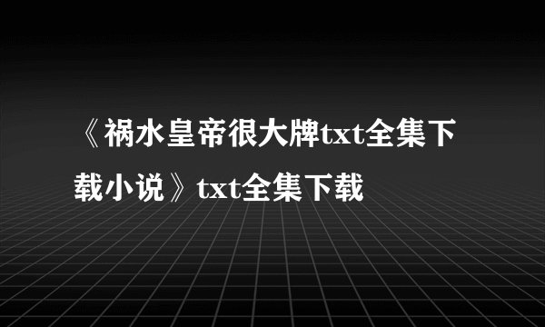 《祸水皇帝很大牌txt全集下载小说》txt全集下载