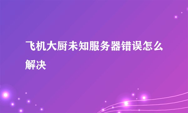 飞机大厨未知服务器错误怎么解决