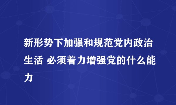 新形势下加强和规范党内政治生活 必须着力增强党的什么能力