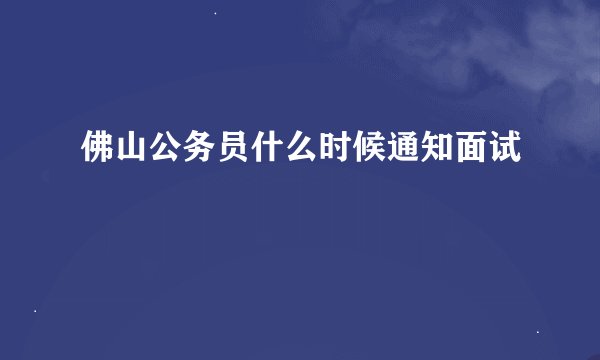 佛山公务员什么时候通知面试