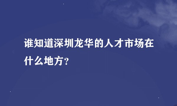 谁知道深圳龙华的人才市场在什么地方？