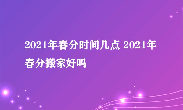 2021年春分时间几点 2021年春分搬家好吗