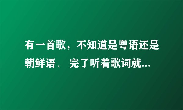 有一首歌，不知道是粤语还是朝鲜语、 完了听着歌词就象 ‘武大郎’的音 但不是武大郎 跪求。