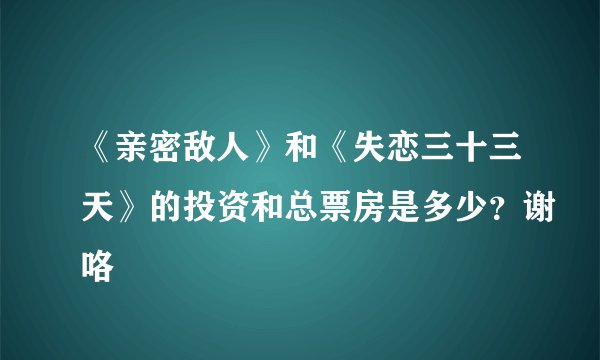 《亲密敌人》和《失恋三十三天》的投资和总票房是多少？谢咯
