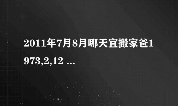 2011年7月8月哪天宜搬家爸1973,2,12 妈1974,大约11,4（记不清）女儿2001,3,22全是阳历