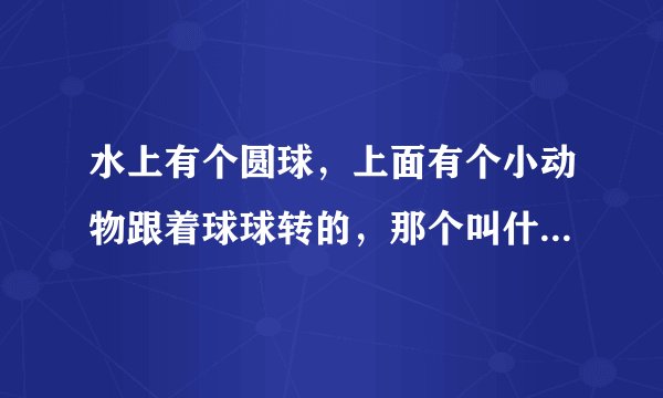 水上有个圆球，上面有个小动物跟着球球转的，那个叫什么玩具？