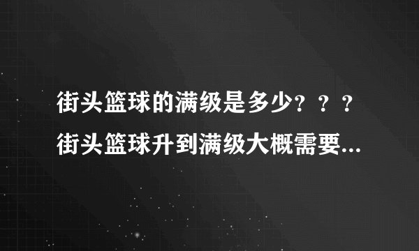 街头篮球的满级是多少？？？街头篮球升到满级大概需要多久？？？