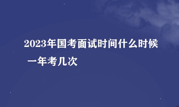 2023年国考面试时间什么时候 一年考几次